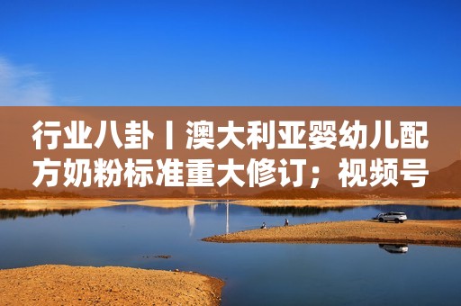 行业八卦丨澳大利亚婴幼儿配方奶粉标准重大修订；视频号小店重大变革