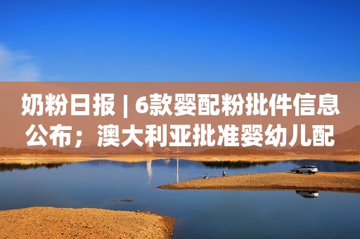 奶粉日报 | 6款婴配粉批件信息公布；澳大利亚批准婴幼儿配方奶粉法规标准修正案