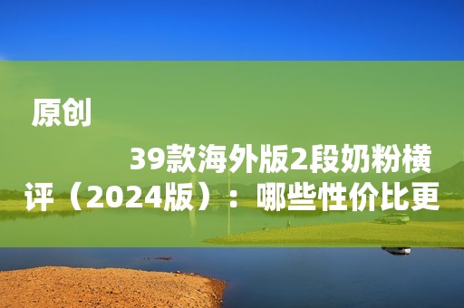 原创
            39款海外版2段奶粉横评（2024版）：哪些性价比更高？更值得选？