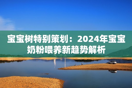 宝宝树特别策划：2024年宝宝奶粉喂养新趋势解析