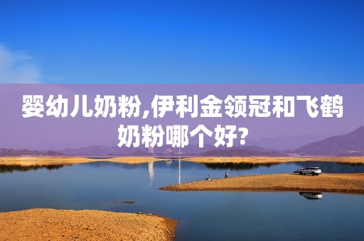 婴幼儿奶粉,伊利金领冠和飞鹤奶粉哪个好?