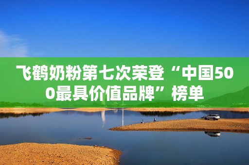 飞鹤奶粉第七次荣登“中国500最具价值品牌”榜单