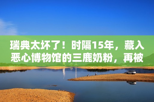 瑞典太坏了！时隔15年，藏入恶心博物馆的三鹿奶粉，再被钉耻辱柱