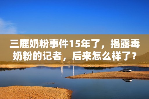 三鹿奶粉事件15年了，揭露毒奶粉的记者，后来怎么样了？