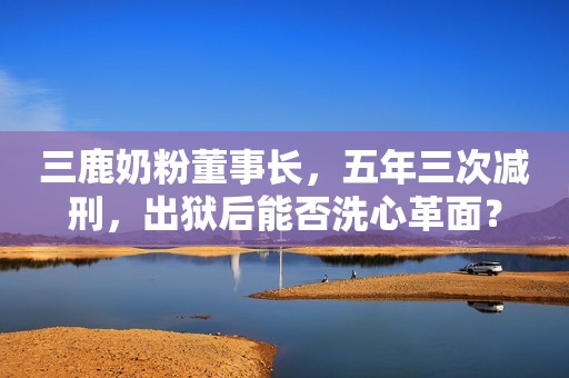 三鹿奶粉董事长，五年三次减刑，出狱后能否洗心革面？