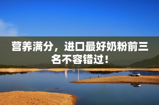 营养满分，进口最好奶粉前三名不容错过！