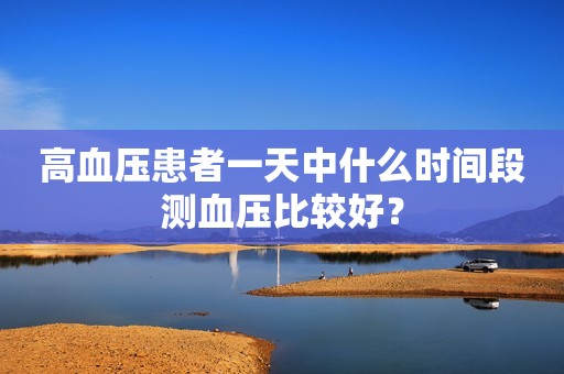 高血压患者一天中什么时间段测血压比较好？