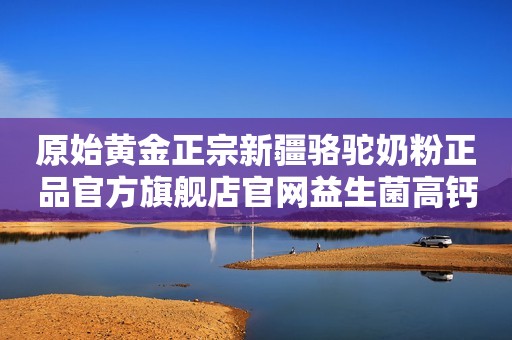 原始黄金正宗新疆骆驼奶粉正品官方旗舰店官网益生菌高钙驼乳粉