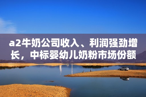 a2牛奶公司收入、利润强劲增长，中标婴幼儿奶粉市场份额创新高