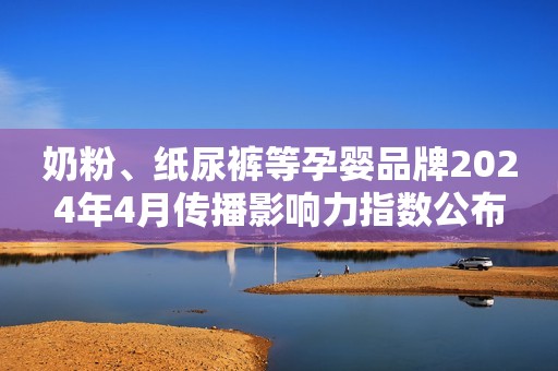 奶粉、纸尿裤等孕婴品牌2024年4月传播影响力指数公布
