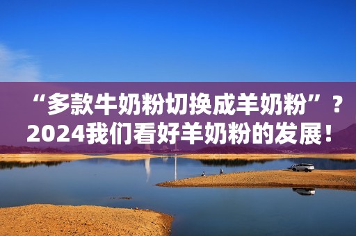 “多款牛奶粉切换成羊奶粉”？2024我们看好羊奶粉的发展！
