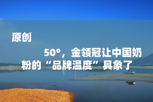原创
            50°，金领冠让中国奶粉的“品牌温度”具象了