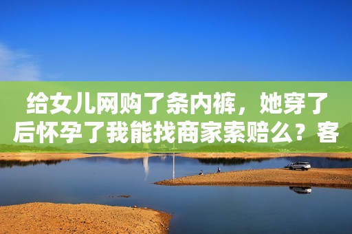 给女儿网购了条内裤，她穿了后怀孕了我能找商家索赔么？客服：给您补2元可以吗？