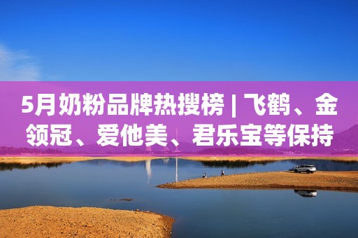 5月奶粉品牌热搜榜 | 飞鹤、金领冠、爱他美、君乐宝等保持领先！