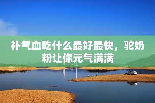 补气血吃什么最好最快，驼奶粉让你元气满满