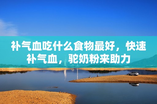 补气血吃什么食物最好，快速补气血，驼奶粉来助力