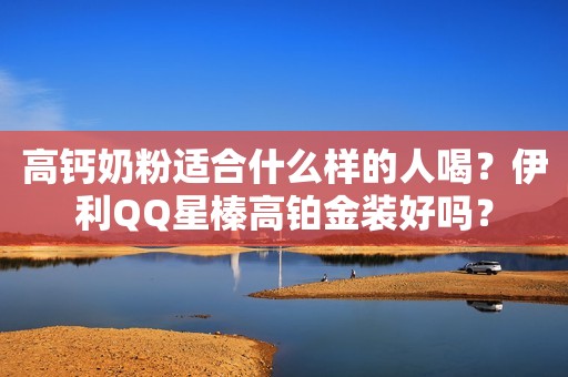 高钙奶粉适合什么样的人喝？伊利QQ星榛高铂金装好吗？