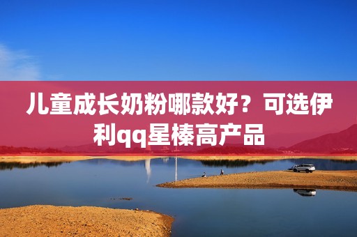 儿童成长奶粉哪款好？可选伊利qq星榛高产品