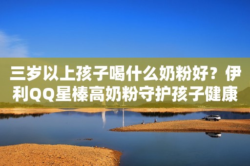 三岁以上孩子喝什么奶粉好？伊利QQ星榛高奶粉守护孩子健康成长