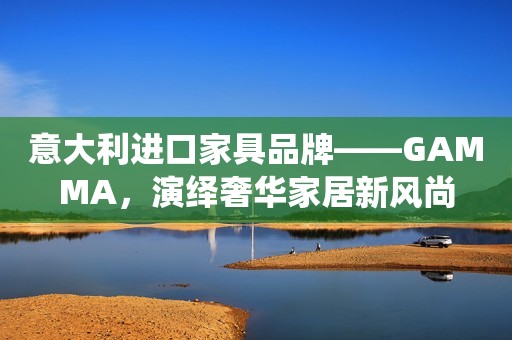 意大利进口家具品牌——GAMMA，演绎奢华家居新风尚