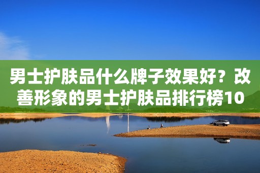 男士护肤品什么牌子效果好？改善形象的男士护肤品排行榜10强