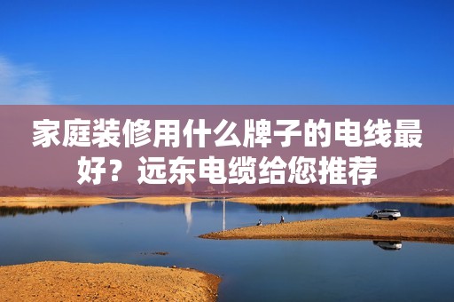 家庭装修用什么牌子的电线最好？远东电缆给您推荐