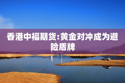 香港中福期货:黄金对冲成为避险盾牌