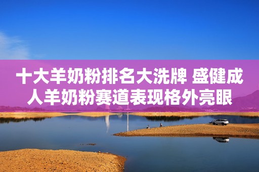 十大羊奶粉排名大洗牌 盛健成人羊奶粉赛道表现格外亮眼