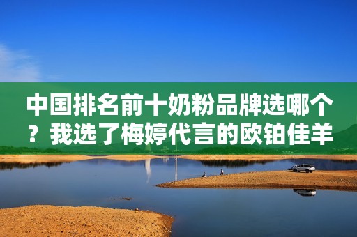 中国排名前十奶粉品牌选哪个？我选了梅婷代言的欧铂佳羊奶粉