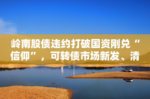 岭南股债违约打破国资刚兑“信仰”，可转债市场新发、清退均加速，投资人如何选择？