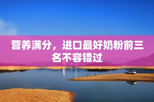 营养满分，进口最好奶粉前三名不容错过