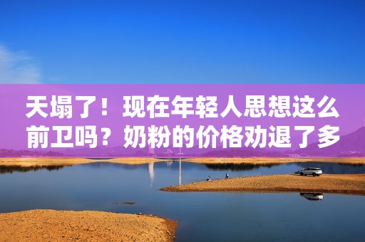 天塌了！现在年轻人思想这么前卫吗？奶粉的价格劝退了多少人？