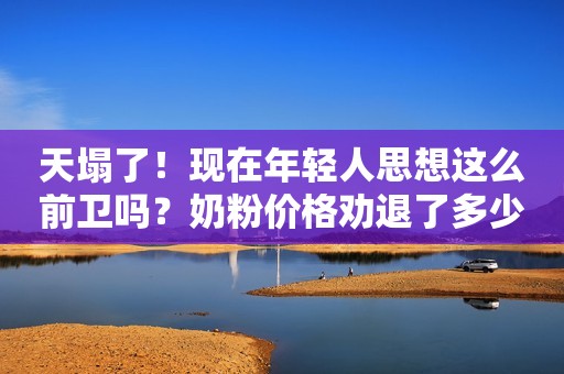 天塌了！现在年轻人思想这么前卫吗？奶粉价格劝退了多少人