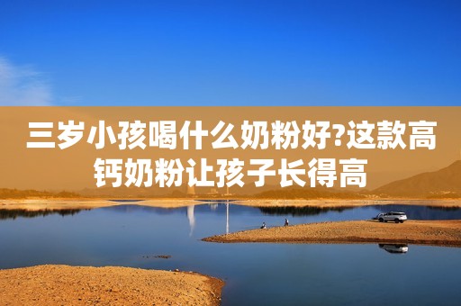 三岁小孩喝什么奶粉好?这款高钙奶粉让孩子长得高