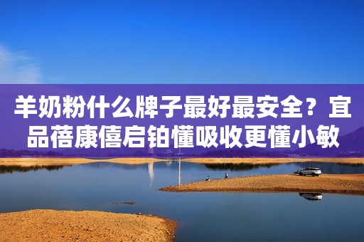 羊奶粉什么牌子最好最安全？宜品蓓康僖启铂懂吸收更懂小敏宝