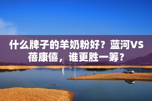 什么牌子的羊奶粉好？蓝河VS蓓康僖，谁更胜一筹？