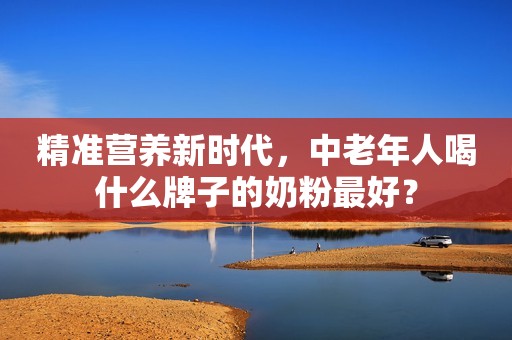 精准营养新时代，中老年人喝什么牌子的奶粉最好？