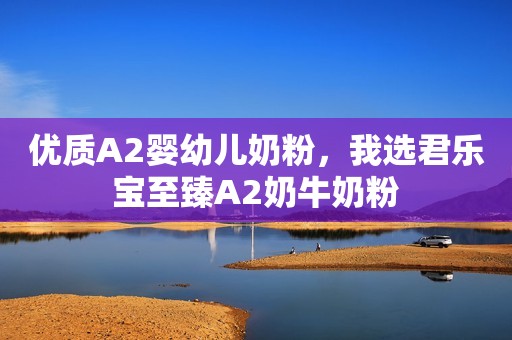 优质A2婴幼儿奶粉，我选君乐宝至臻A2奶牛奶粉