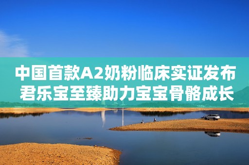 中国首款A2奶粉临床实证发布 君乐宝至臻助力宝宝骨骼成长