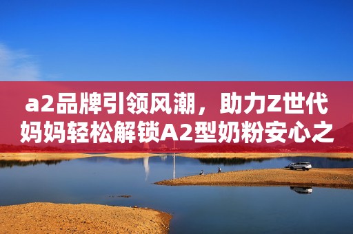 a2品牌引领风潮，助力Z世代妈妈轻松解锁A2型奶粉安心之选