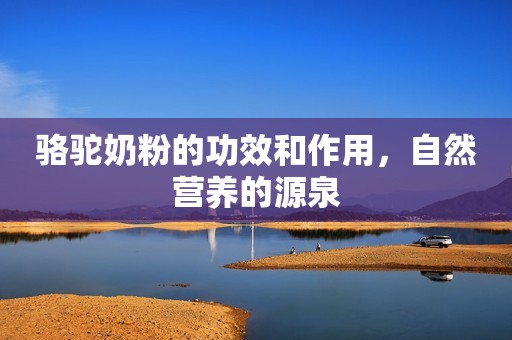 骆驼奶粉的功效和作用，自然营养的源泉