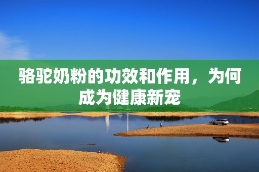 骆驼奶粉的功效和作用，为何成为健康新宠