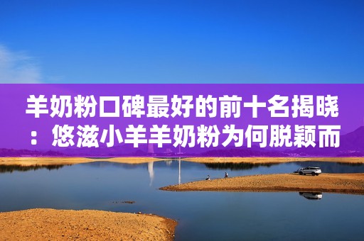 羊奶粉口碑最好的前十名揭晓：悠滋小羊羊奶粉为何脱颖而出？