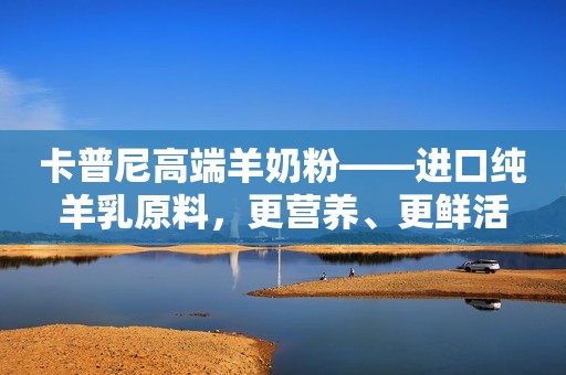 卡普尼高端羊奶粉——进口纯羊乳原料，更营养、更鲜活