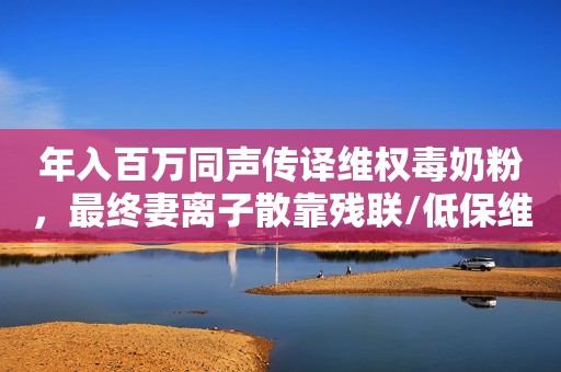 年入百万同声传译维权毒奶粉，最终妻离子散靠残联/低保维生