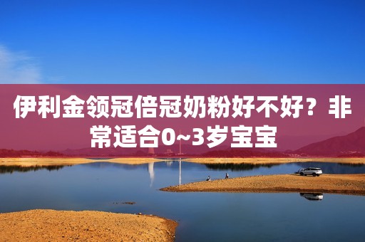伊利金领冠倍冠奶粉好不好？非常适合0~3岁宝宝