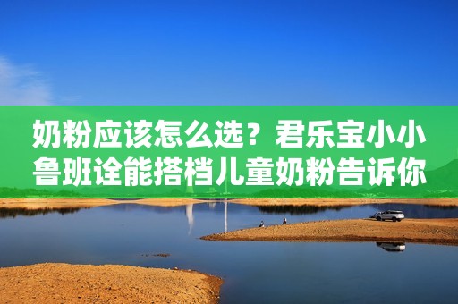 奶粉应该怎么选？君乐宝小小鲁班诠能搭档儿童奶粉告诉你