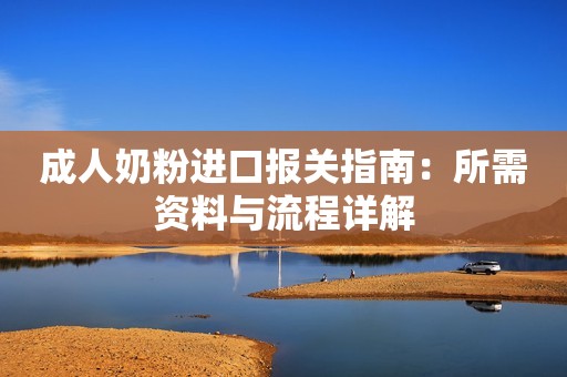 成人奶粉进口报关指南：所需资料与流程详解