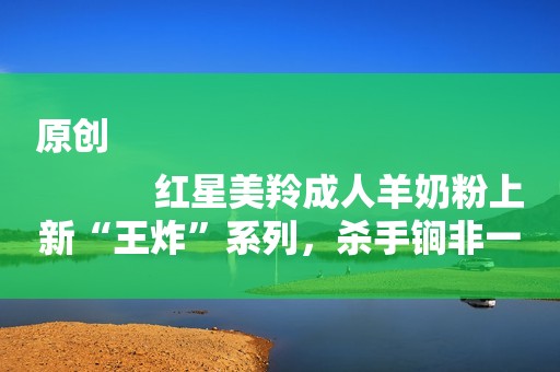 原创
            红星美羚成人羊奶粉上新“王炸”系列，杀手锏非一日之功