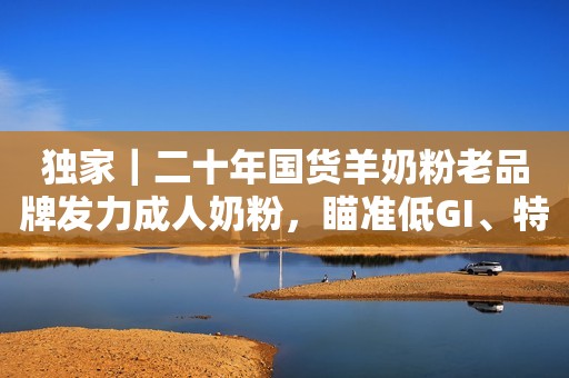 独家｜二十年国货羊奶粉老品牌发力成人奶粉，瞄准低GI、特医食品